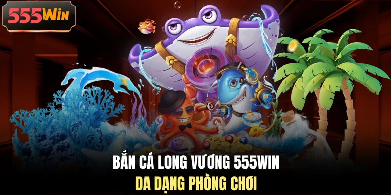 Bắn cá Long Vương 555WIN da dạng phòng chơi