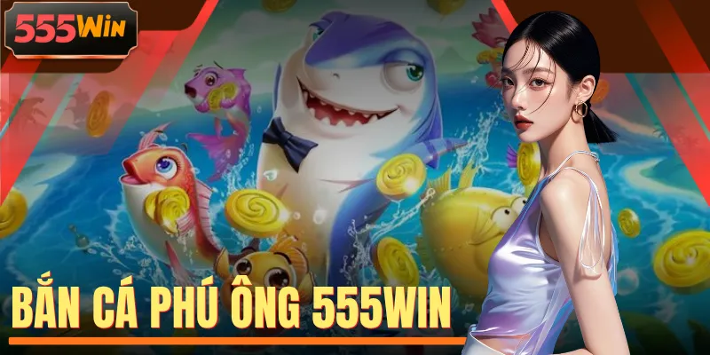 Bắn Cá Phú Ông 555WIN - 4 Điểm Hấp Dẫn Thu Hút Người Chơi