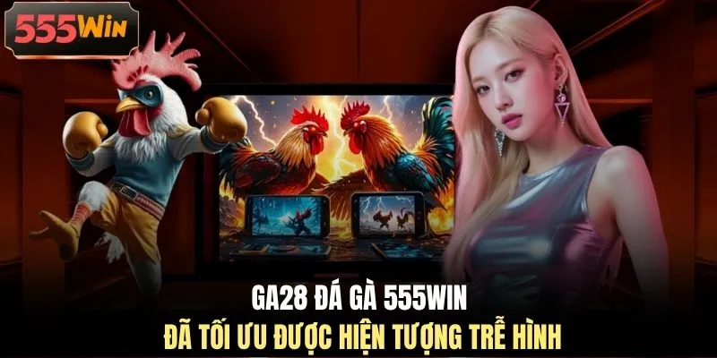GA28 đá gà 555WIN đã tối ưu được hiện tượng trễ hình